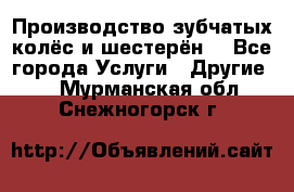 Производство зубчатых колёс и шестерён. - Все города Услуги » Другие   . Мурманская обл.,Снежногорск г.